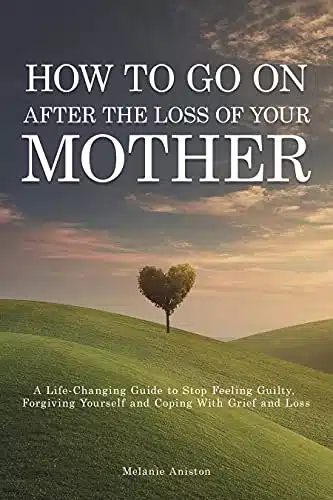 How to Go on After The Loss of Your Mother A Life Changing Guide to Stop Feeling Guilty, Forgiving Yourself and Coping with Grief and Loss
