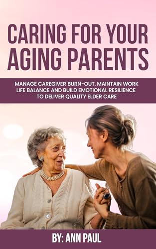 Caring for Your Aging Parent Manage Caregiver Burn Out, Maintain Work Life Balance and Build Emotional Resilience to Deliver Quality Elder Care